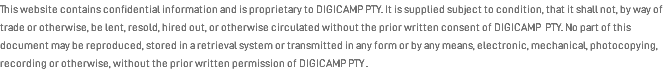 This website contains confidential information and is proprietary to DIGICAMP PTY. It is supplied subject to condition, that it shall not, by way of trade or otherwise, be lent, resold, hired out, or otherwise circulated without the prior written consent of DIGICAMP PTY. No part of this document may be reproduced, stored in a retrieval system or transmitted in any form or by any means, electronic, mechanical, photocopying, recording or otherwise, without the prior written permission of DIGICAMP PTY .