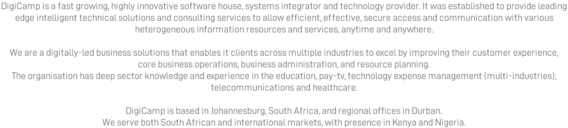 DigiCamp is a fast growing, highly innovative software house, systems integrator and technology provider. It was established to provide leading edge intelligent technical solutions and consulting services to allow efficient, effective, secure access and communication with various heterogeneous information resources and services, anytime and anywhere. We are a digitally-led business solutions that enables it clients across multiple industries to excel by improving their customer experience, core business operations, business administration, and resource planning. The organisation has deep sector knowledge and experience in the education, pay-tv, technology expense management (multi-industries), telecommunications and healthcare. DigiCamp is based in Johannesburg, South Africa, and regional offices in Durban. We serve both South African and international markets, with presence in Kenya and Nigeria.