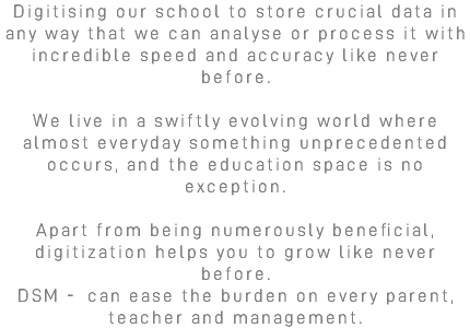 Digitising our school to store crucial data in any way that we can analyse or process it with incredible speed and accuracy like never before. We live in a swiftly evolving world where almost everyday something unprecedented occurs, and the education space is no exception. Apart from being numerously beneficial, digitization helps you to grow like never before. DSM - can ease the burden on every parent, teacher and management.