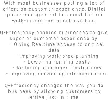 With most businesses putting a lot of effort on customer experience. Digital queue management is a must for our walk-in centres to achieve this. Q-Effeciency enables businesses to give superior customer experience by: - Giving Realtime access to critical data - Improving workforce planning - Lowering running costs - Reducing customer frustrations - Improving service agents experience Q-Effeciency changes the way you do business by allowing customers to arrive just-in-time